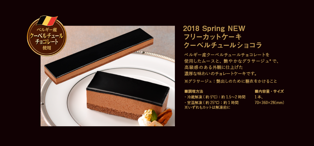 2018 Spring NEW フリーカットケーキクーベルチュールチョコレート｜ベルギー産クーベルチュールチョコレートを使用したムースと、艶やかなグラサージュ*で、高級感のある外観に仕上げた濃厚な味わいのチョレートケーキです。 ※グラサージュ：艶出しのために糖衣をかけること