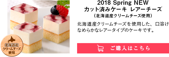 2018 Spring NEW カット済みケーキ レアーチーズ（北海道産クリームチーズ使用）｜北海道産クリームチーズを使用した、口溶けなめらかなレアータイプのケーキです。